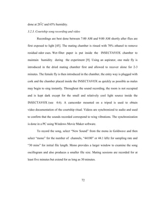 72
done at 20
O
C and 65% humidity.
3.2.3. Courtship song recording and video
Recordings are best done between 7:00 AM and 9:00 AM shortly after flies are
first exposed to light [45]. The mating chamber is rinsed with 70% ethanol to remove
residual odor cues. Wet filter paper is put inside the INSECTAVOX chamber to
maintain humidity during the experiment [9]. Using an aspirator, one male fly is
introduced in the dried mating chamber first and allowed to recover alone for 2-3
minutes. The female fly is then introduced in the chamber, the entry way is plugged with
cork and the chamber placed inside the INSECTAVOX as quickly as possible as males
may begin to sing instantly. Throughout the sound recording, the room is not occupied
and is kept dark except for the small and relatively cool light source inside the
INSECTAVOX (see 4.6). A camcorder mounted on a tripod is used to obtain
video documentation of the courtship ritual. Videos are synchronized to audio and used
to confirm that the sounds recorded correspond to wing vibrations. The synchronization
is done in a PC using Windows Movie Maker software.
To record the song, select “New Sound” from the menu in Goldwave and then
select “mono” for the number of channels, “44100” or 44.1 kHz for sampling rate and
“30 mins” for initial file length. Mono provides a larger window to examine the song
oscillogram and also produces a smaller file size. Mating sessions are recorded for at
least five minutes but extend for as long as 30 minutes.
 
