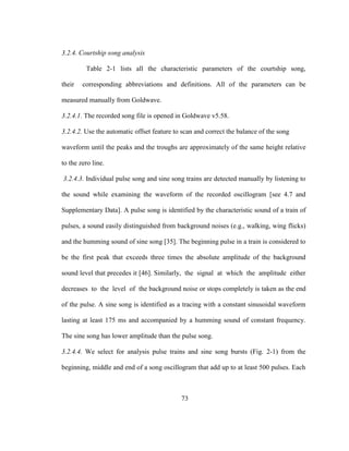73
3.2.4. Courtship song analysis
Table 2-1 lists all the characteristic parameters of the courtship song,
their corresponding abbreviations and definitions. All of the parameters can be
measured manually from Goldwave.
3.2.4.1. The recorded song file is opened in Goldwave v5.58.
3.2.4.2. Use the automatic offset feature to scan and correct the balance of the song
waveform until the peaks and the troughs are approximately of the same height relative
to the zero line.
3.2.4.3. Individual pulse song and sine song trains are detected manually by listening to
the sound while examining the waveform of the recorded oscillogram [see 4.7 and
Supplementary Data]. A pulse song is identified by the characteristic sound of a train of
pulses, a sound easily distinguished from background noises (e.g., walking, wing flicks)
and the humming sound of sine song [35]. The beginning pulse in a train is considered to
be the first peak that exceeds three times the absolute amplitude of the background
sound level that precedes it [46]. Similarly, the signal at which the amplitude either
decreases to the level of the background noise or stops completely is taken as the end
of the pulse. A sine song is identified as a tracing with a constant sinusoidal waveform
lasting at least 175 ms and accompanied by a humming sound of constant frequency.
The sine song has lower amplitude than the pulse song.
3.2.4.4. We select for analysis pulse trains and sine song bursts (Fig. 2-1) from the
beginning, middle and end of a song oscillogram that add up to at least 500 pulses. Each
 