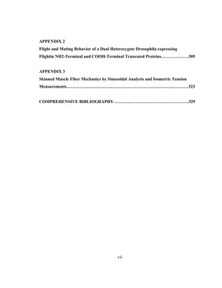 vii
APPENDIX 2
Flight and Mating Behavior of a Dual Heterozygote Drosophila expressing
Flightin NH2-Terminal and COOH-Terminal Truncated Proteins……………….309
APPENDIX 3
Skinned Muscle Fiber Mechanics by Sinusoidal Analysis and Isometric Tension
Measurements…………………………………………………………………………323
COMPREHENSIVE BIBLIOGRAPHY…………………………………………….329
 