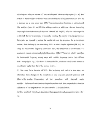 78
recording and using the method of “zero crossing rate” of the voltage signal [35, 50]. The
portion of the recorded waveform with a constant rate and lasting a minimum of 175 ms
is denoted as a sine song train [37]. This minimum time limitation is set to discard
false positives [see 4.11; and 37]. For wild-type males, an additional criterion for scoring
sine song is that the frequency is between 100 and 200 Hz [37]. After the sine song train
is detected, the SSF is estimated by manually counting the number of cycles per second.
The cycles are counted by noting the number of zero line crossings for a given time
interval, then dividing by the time using 150-250 msec sample segments [34, 50]. To
verify the fundamental frequency of the sine train, the entire train is selected and FFT
spectrum is created automatically in Goldwave (see 4.12). FFT analysis reliably identifies
the fundamental frequency among songs with variable frequency content (see 4.12) or
with a noisy signal. Fig. 2-2B shows examples of SSFs, where the value for the mutant is
considerably higher than that of the rescued control.
(ii) Sine song burst duration (SDUR): The beginning and end of a sine song are
established from changes in the waveform as sine song are generally preceded and
followed by a pulse. Examination of the waveform with playback audio
provides further confirmation of the beginning and the end. Sine songs of short duration
(see above) or low amplitude are not considered for SDUR calculation.
(iii) Sine amplitude (SA): SA is determined from peak to trough, as described above for
PA.
 