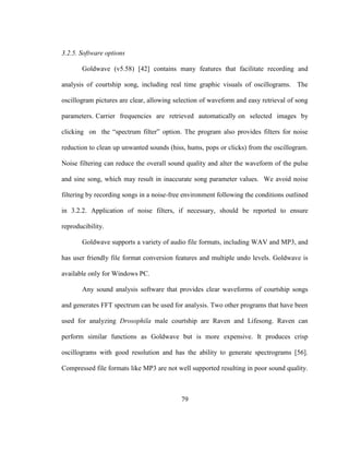 79
3.2.5. Software options
Goldwave (v5.58) [42] contains many features that facilitate recording and
analysis of courtship song, including real time graphic visuals of oscillograms. The
oscillogram pictures are clear, allowing selection of waveform and easy retrieval of song
parameters. Carrier frequencies are retrieved automatically on selected images by
clicking on the “spectrum filter” option. The program also provides filters for noise
reduction to clean up unwanted sounds (hiss, hums, pops or clicks) from the oscillogram.
Noise filtering can reduce the overall sound quality and alter the waveform of the pulse
and sine song, which may result in inaccurate song parameter values. We avoid noise
filtering by recording songs in a noise-free environment following the conditions outlined
in 3.2.2. Application of noise filters, if necessary, should be reported to ensure
reproducibility.
Goldwave supports a variety of audio file formats, including WAV and MP3, and
has user friendly file format conversion features and multiple undo levels. Goldwave is
available only for Windows PC.
Any sound analysis software that provides clear waveforms of courtship songs
and generates FFT spectrum can be used for analysis. Two other programs that have been
used for analyzing Drosophila male courtship are Raven and Lifesong. Raven can
perform similar functions as Goldwave but is more expensive. It produces crisp
oscillograms with good resolution and has the ability to generate spectrograms [56].
Compressed file formats like MP3 are not well supported resulting in poor sound quality.
 