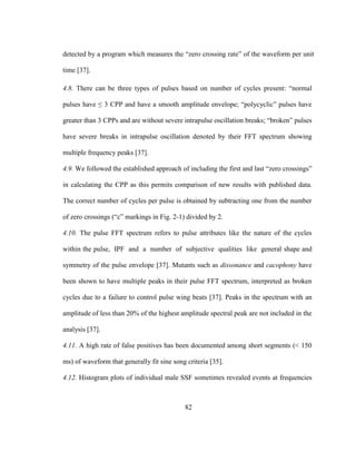 82
detected by a program which measures the “zero crossing rate” of the waveform per unit
time [37].
4.8. There can be three types of pulses based on number of cycles present: “normal
pulses have ≤ 3 CPP and have a smooth amplitude envelope; “polycyclic” pulses have
greater than 3 CPPs and are without severe intrapulse oscillation breaks; “broken” pulses
have severe breaks in intrapulse oscillation denoted by their FFT spectrum showing
multiple frequency peaks [37].
4.9. We followed the established approach of including the first and last “zero crossings”
in calculating the CPP as this permits comparison of new results with published data.
The correct number of cycles per pulse is obtained by subtracting one from the number
of zero crossings (“c” markings in Fig. 2-1) divided by 2.
4.10. The pulse FFT spectrum refers to pulse attributes like the nature of the cycles
within the pulse, IPF and a number of subjective qualities like general shape and
symmetry of the pulse envelope [37]. Mutants such as dissonance and cacophony have
been shown to have multiple peaks in their pulse FFT spectrum, interpreted as broken
cycles due to a failure to control pulse wing beats [37]. Peaks in the spectrum with an
amplitude of less than 20% of the highest amplitude spectral peak are not included in the
analysis [37].
4.11. A high rate of false positives has been documented among short segments (< 150
ms) of waveform that generally fit sine song criteria [35].
4.12. Histogram plots of individual male SSF sometimes revealed events at frequencies
 