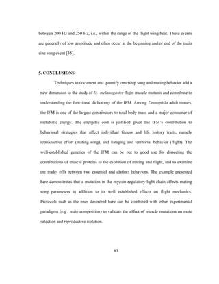 83
between 200 Hz and 250 Hz, i.e., within the range of the flight wing beat. These events
are generally of low amplitude and often occur at the beginning and/or end of the main
sine song event [35].
5. CONCLUSIONS
Techniques to document and quantify courtship song and mating behavior add a
new dimension to the study of D. melanogaster flight muscle mutants and contribute to
understanding the functional dichotomy of the IFM. Among Drosophila adult tissues,
the IFM is one of the largest contributors to total body mass and a major consumer of
metabolic energy. The energetic cost is justified given the IFM’s contribution to
behavioral strategies that affect individual fitness and life history traits, namely
reproductive effort (mating song), and foraging and territorial behavior (flight). The
well-established genetics of the IFM can be put to good use for dissecting the
contributions of muscle proteins to the evolution of mating and flight, and to examine
the trade- offs between two essential and distinct behaviors. The example presented
here demonstrates that a mutation in the myosin regulatory light chain affects mating
song parameters in addition to its well established effects on flight mechanics.
Protocols such as the ones described here can be combined with other experimental
paradigms (e.g., mate competition) to validate the effect of muscle mutations on mate
selection and reproductive isolation.
 