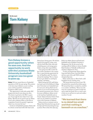 Kelsey to lead LSU
Tiger basketball
operations
On the court
Tom Kelsey
Kelsey (’86) was named director of basketball
operations at LSU this past spring. This position
is the latest stop in Kelsey’s 25-year coaching
career and his second for a Southeastern
Conference (SEC) school.
“The opportunity to work with another SEC
program just doesn’t come along very often.
This chance to get back in the SEC is a great
one. It was tough the leave where I was,” said
Kelsey. “But this was too good to pass up. When
I was in this conference before–at this level of
competition–I took it for granted. I appreciate
where I am a lot more this time.”
As director of basketball operations, Kelsey will
be a fixture on the bench with LSU head coach
Johnny Jones during games. He will also
organize the program’s camps, assist
with the Sixth Man Club, work with
scheduling games and manage game
details, among other responsibilities.
“I am going to be able to watch the
best coaches and players in the country.
This is a great learning opportunity for
me. As Yogi Berra said, ‘You observe
a lot just by watching.’ This is a chance
for me to get a Ph.D. in coaching by
watching,” said Kelsey.
Before joining the LSU staff, Kelsey
was head coach of the Belhaven College
(now University) men’s basketball team
for seven years, during which time he
posted a 121-100 record and advanced to
the national tournament twice. Prior to
his tenure at Belhaven, Kelsey served
as the head boys’ basketball coach at
Greater Atlanta Christian School. From
1998-2001, he worked as an assistant
coach at the University of Alabama.
Kelsey served as an assistant coach at
Murray State University from 1995-98 and
for Lipscomb University during the 1994-
95 season. Prior to that, from 1989-1994,
Tom Kelsey knows a
good opportunity when
he sees one. And the
opportunity to work
with the Louisiana State
University basketball
program was too good
to pass up.
Kelsey was athletic director and head men’s
basketball coach at Faulkner University in
Montgomery, Ala. He also served on the
coaching staffs for Athletes in Action, Franklin
Road Academy in Nashville and Brentwood
Academy in Brentwood, Tenn.
A native of Chattanooga, Kelsey played for
Lipscomb Hall of Fame coach Don Meyer
and was a part of the 1986 NAIA national
championship team.
Kelsey said his days as a Bison built a solid
foundation for his coaching career.
“We learned about team from Coach. We
all watched him sweep the floor before games.
We learned that there is no detail too small for
us as coaches,” said Kelsey. “Those of us who
went into coaching try so hard to be like him
and to make him proud. He is so much a part
of who we are and how we coach and conduct
ourselves,” he said.
“We learned that there
is no detail too small
and that nothing is
beneath us as coaches.”
24 LIPSCOMB NOW | Fall 2012
Alumni Proﬁle
 
