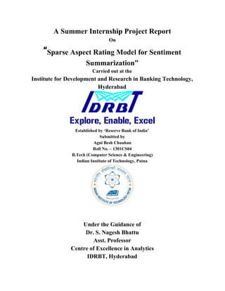 A Summer Internship Project Report 
On 
“​Sparse Aspect Rating Model for Sentiment 
Summarization” 
Carried out at the 
Institute for Development and Research in Banking Technology, 
Hyderabad 
 
Established by ‘Reserve Bank of India’ 
Submitted by 
Agni Besh Chauhan 
Roll No. – 1301CS04 
B.Tech (Computer Science & Engineering) 
Indian Institute of Technology, Patna 
 
Under the Guidance of  
Dr. S. Nagesh Bhattu 
Asst. Professor 
Centre of Excellence in Analytics 
IDRBT, Hyderabad 
 