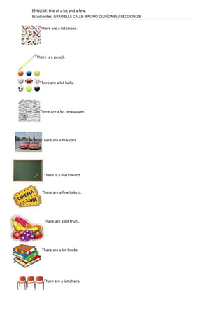 ENGLISH: Use of a lot and a few.
Estudiantes: GRABIELLA CALLE- BRUNO QUIÑONES / SECCION 2B
There are a lot shoes.
There is a pencil.
There are a lot balls.
There are a lot newspaper.
There are a few cars.
There is a blackboard.
There are a few tickets.
There are a lot fruits.
There are a lot books.
There are a lot chairs.
 