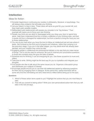 Intellection
Ideas for Action:
Consider beginning or continuing your studies in philosophy, literature, or psychology. You
will always enjoy subjects that stimulate your thinking.
List your ideas in a log or diary. These ideas will serve as grist for your mental mill, and
they might yield valuable insights.
Deliberately build relationships with people you consider to be “big thinkers.” Their
example will inspire you to focus your own thinking.
People may think you are aloof or disengaged when you close your door or spend time
alone. Help them understand that this is simply a reflection of your thinking style, and that
it results not from a disregard for relationships, but from a desire to bring the most you can
to those relationships.
You are at your best when you have the time to follow an intellectual trail and see where it
leads. Get involved on the front end of projects and initiatives, rather than jumping in at
the execution stage. If you join in the latter stages, you may derail what has already been
decided, and your insights may come too late.
Engaging people in intellectual and philosophical debate is one way that you make sense
of things. This is not the case for everyone. Be sure to channel your provocative questions
to those who similarly enjoy the give and take of debate.
Schedule time for thinking; it can be energizing for you. Use these occasions to muse and
reflect.
Take time to write. Writing might be the best way for you to crystallize and integrate your
thoughts.
Find people who like to talk about the same issues you do. Organize a discussion group
that addresses your subjects of interest.
Encourage people around you to use their full intellectual capital by reframing questions
for them and by engaging them in dialogue. At the same time, realize that there will be
some who find this intimidating and who need time to reflect before being put on the spot.
Questions
1. Which of these action items speak to you? Highlight the actions that you are most likely to
take.
2. How will you commit to taking action? Write your own personalized action item that you will
take in the next 30 days.
558033540 (Steve Fuchs)
© 2000, 2006-2012 Gallup, Inc. All rights reserved.
10
 