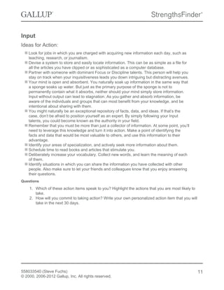 Input
Ideas for Action:
Look for jobs in which you are charged with acquiring new information each day, such as
teaching, research, or journalism.
Devise a system to store and easily locate information. This can be as simple as a file for
all the articles you have clipped or as sophisticated as a computer database.
Partner with someone with dominant Focus or Discipline talents. This person will help you
stay on track when your inquisitiveness leads you down intriguing but distracting avenues.
Your mind is open and absorbent. You naturally soak up information in the same way that
a sponge soaks up water. But just as the primary purpose of the sponge is not to
permanently contain what it absorbs, neither should your mind simply store information.
Input without output can lead to stagnation. As you gather and absorb information, be
aware of the individuals and groups that can most benefit from your knowledge, and be
intentional about sharing with them.
You might naturally be an exceptional repository of facts, data, and ideas. If that’s the
case, don’t be afraid to position yourself as an expert. By simply following your Input
talents, you could become known as the authority in your field.
Remember that you must be more than just a collector of information. At some point, you’ll
need to leverage this knowledge and turn it into action. Make a point of identifying the
facts and data that would be most valuable to others, and use this information to their
advantage.
Identify your areas of specialization, and actively seek more information about them.
Schedule time to read books and articles that stimulate you.
Deliberately increase your vocabulary. Collect new words, and learn the meaning of each
of them.
Identify situations in which you can share the information you have collected with other
people. Also make sure to let your friends and colleagues know that you enjoy answering
their questions.
Questions
1. Which of these action items speak to you? Highlight the actions that you are most likely to
take.
2. How will you commit to taking action? Write your own personalized action item that you will
take in the next 30 days.
558033540 (Steve Fuchs)
© 2000, 2006-2012 Gallup, Inc. All rights reserved.
11
 