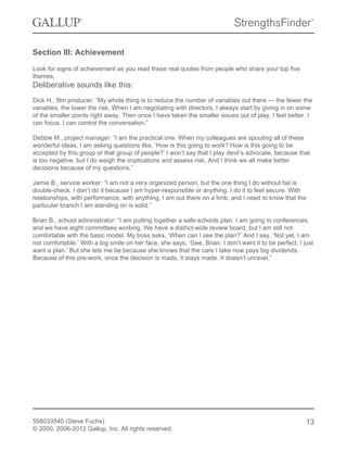Section III: Achievement
Look for signs of achievement as you read these real quotes from people who share your top five
themes.
Deliberative sounds like this:
Dick H., film producer: “My whole thing is to reduce the number of variables out there — the fewer the
variables, the lower the risk. When I am negotiating with directors, I always start by giving in on some
of the smaller points right away. Then once I have taken the smaller issues out of play, I feel better. I
can focus. I can control the conversation.”
Debbie M., project manager: “I am the practical one. When my colleagues are spouting all of these
wonderful ideas, I am asking questions like, ‘How is this going to work? How is this going to be
accepted by this group or that group of people?’ I won’t say that I play devil’s advocate, because that
is too negative, but I do weigh the implications and assess risk. And I think we all make better
decisions because of my questions.”
Jamie B., service worker: “I am not a very organized person, but the one thing I do without fail is
double-check. I don’t do it because I am hyper-responsible or anything. I do it to feel secure. With
relationships, with performance, with anything, I am out there on a limb, and I need to know that the
particular branch I am standing on is solid.”
Brian B., school administrator: “I am putting together a safe-schools plan. I am going to conferences,
and we have eight committees working. We have a district-wide review board, but I am still not
comfortable with the basic model. My boss asks, ‘When can I see the plan?’ And I say, ‘Not yet. I am
not comfortable.’ With a big smile on her face, she says, ‘Gee, Brian, I don’t want it to be perfect, I just
want a plan.’ But she lets me be because she knows that the care I take now pays big dividends.
Because of this pre-work, once the decision is made, it stays made. It doesn’t unravel.”
558033540 (Steve Fuchs)
© 2000, 2006-2012 Gallup, Inc. All rights reserved.
13
 