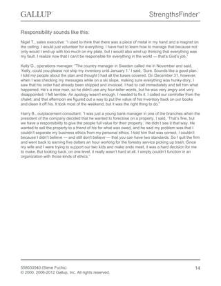 Responsibility sounds like this:
Nigel T., sales executive: “I used to think that there was a piece of metal in my hand and a magnet on
the ceiling. I would just volunteer for everything. I have had to learn how to manage that because not
only would I end up with too much on my plate, but I would also wind up thinking that everything was
my fault. I realize now that I can’t be responsible for everything in the world — that’s God’s job.”
Kelly G., operations manager: “The country manager in Sweden called me in November and said,
‘Kelly, could you please not ship my inventory until January 1.’ I said, ‘Sure. Sounds like a good plan.’
I told my people about the plan and thought I had all the bases covered. On December 31, however,
when I was checking my messages while on a ski slope, making sure everything was hunky-dory, I
saw that his order had already been shipped and invoiced. I had to call immediately and tell him what
happened. He’s a nice man, so he didn’t use any four-letter words, but he was very angry and very
disappointed. I felt terrible. An apology wasn’t enough. I needed to fix it. I called our controller from the
chalet, and that afternoon we figured out a way to put the value of his inventory back on our books
and clean it off his. It took most of the weekend, but it was the right thing to do.”
Harry B., outplacement consultant: “I was just a young bank manager in one of the branches when the
president of the company decided that he wanted to foreclose on a property. I said, ‘That’s fine, but
we have a responsibility to give the people full value for their property.’ He didn’t see it that way. He
wanted to sell the property to a friend of his for what was owed, and he said my problem was that I
couldn’t separate my business ethics from my personal ethics. I told him that was correct. I couldn’t
because I didn’t believe — and still don’t believe — that you can have two standards. So I quit the firm
and went back to earning five dollars an hour working for the forestry service picking up trash. Since
my wife and I were trying to support our two kids and make ends meet, it was a hard decision for me
to make. But looking back, on one level, it really wasn’t hard at all. I simply couldn’t function in an
organization with those kinds of ethics.”
558033540 (Steve Fuchs)
© 2000, 2006-2012 Gallup, Inc. All rights reserved.
14
 