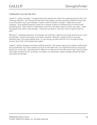 Intellection sounds like this:
Lauren H., project manager: “I suppose that most people who meet me in passing presume that I am
a flaming extrovert. I do not deny the fact that I love people, but they would be amazed to know how
much time alone, how much solitude, I need in order to function in public. I really love my own
company. I love solitude because it gives me a chance to allow my diffused focus to simmer with
something else. That’s where my best ideas come from. My ideas need to simmer and ‘perk.’ I used
this phrase even when I was younger: ‘I have put my ideas in, and now I have to wait for them to
perk.’”
Michael P., marketing executive: “It’s strange, but I find that I need to have noise around me or I can’t
concentrate. I need to have parts of my brain occupied; otherwise, it goes so fast in so many
directions that I don’t get anything done. If I can occupy my brain with the TV or my kids running
around, then I find I concentrate even better.”
Jorge H., factory manager and former political prisoner: “We used to get put into solitary confinement
as a punishment, but I never hated it as much as the others did. You might think that you would get
lonely, but I never did. I used the time to reflect on my life and sort out the kind of man I was and what
was really important to me: my family, my values. In a weird way, solitary actually calmed me down
and made me stronger.”
558033540 (Steve Fuchs)
© 2000, 2006-2012 Gallup, Inc. All rights reserved.
15
 