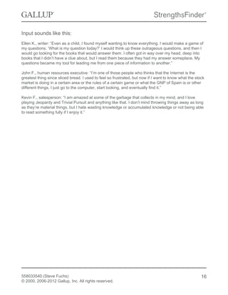 Input sounds like this:
Ellen K., writer: “Even as a child, I found myself wanting to know everything. I would make a game of
my questions. ‘What is my question today?’ I would think up these outrageous questions, and then I
would go looking for the books that would answer them. I often got in way over my head, deep into
books that I didn’t have a clue about, but I read them because they had my answer someplace. My
questions became my tool for leading me from one piece of information to another.”
John F., human resources executive: “I’m one of those people who thinks that the Internet is the
greatest thing since sliced bread. I used to feel so frustrated, but now if I want to know what the stock
market is doing in a certain area or the rules of a certain game or what the GNP of Spain is or other
different things, I just go to the computer, start looking, and eventually find it.”
Kevin F., salesperson: “I am amazed at some of the garbage that collects in my mind, and I love
playing Jeopardy and Trivial Pursuit and anything like that. I don’t mind throwing things away as long
as they’re material things, but I hate wasting knowledge or accumulated knowledge or not being able
to read something fully if I enjoy it.”
558033540 (Steve Fuchs)
© 2000, 2006-2012 Gallup, Inc. All rights reserved.
16
 