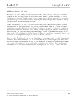 Achiever sounds like this:
Melanie K., ER nurse: “I have to rack up points every day to feel successful. Today I’ve been here
only half an hour, but I’ve probably racked up thirty points already. I ordered equipment for the ER, I
had equipment repaired, I had a meeting with my charge nurse, and I brainstormed with my secretary
about improving our computerized logbook. So on my list of ninety things, I have thirty done already.
I’m feeling pretty good about myself right now.”
Ted S., salesperson: “Last year I was salesperson of the year out of my company’s three hundred
salespeople. It felt good for a day, but sure enough, later that week, it was as if it never happened. I
was back at zero again. Sometimes I wish I wasn’t an achiever because it can lead me away from a
balanced life and toward obsession. I used to think I could change myself, but now I know I am just
wired this way. This theme is truly a double-edged sword. It helps me achieve my goals, but on the
other hand, I wish I could just turn it off and on at will. But, hey, I can’t. I can manage it and avoid work
obsession by focusing on achieving in all parts of my life, not just work.”
Sara L., writer: “This theme is a weird one. First, it’s good because you live in pursuit of the perpetual
challenge. But in the second place, you never feel as though you’ve reached your goal. It can keep
you running uphill at seventy miles an hour for your whole life. You never rest because there’s always
more to do. But, on balance, I think I would rather have it than not. I call it my ‘divine restlessness,’
and if it makes me feel as if I owe the present everything I have, then so be it. I can live with that.”
558033540 (Steve Fuchs)
© 2000, 2006-2012 Gallup, Inc. All rights reserved.
17
 