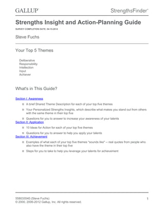 Strengths Insight and Action-Planning Guide
SURVEY COMPLETION DATE: 04-15-2014
Steve Fuchs
Your Top 5 Themes
Deliberative
Responsibility
Intellection
Input
Achiever
What's in This Guide?
Section I: Awareness
A brief Shared Theme Description for each of your top five themes
Your Personalized Strengths Insights, which describe what makes you stand out from others
with the same theme in their top five
Questions for you to answer to increase your awareness of your talents
Section II: Application
10 Ideas for Action for each of your top five themes
Questions for you to answer to help you apply your talents
Section III: Achievement
Examples of what each of your top five themes "sounds like" -- real quotes from people who
also have the theme in their top five
Steps for you to take to help you leverage your talents for achievement
558033540 (Steve Fuchs)
© 2000, 2006-2012 Gallup, Inc. All rights reserved.
1
 