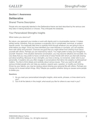 Section I: Awareness
Deliberative
Shared Theme Description
People who are especially talented in the Deliberative theme are best described by the serious care
they take in making decisions or choices. They anticipate the obstacles.
Your Personalized Strengths Insights
What makes you stand out?
By nature, you approach your studies or work with dignity and in a businesslike manner. It makes
perfect sense, therefore, that you possess a vocabulary rich in complicated, technical, or subject-
specific words. You habitually take time to carefully think through whatever you are going to say or
write before you begin. Once you have identified your main theories or concepts, you can express
them with clarity and precision. Chances are good that you might refrain from sharing much about
yourself with others. Perhaps you are reserved by nature. You might prefer to keep your thoughts to
yourself. However, if the situation demands conversation, you may become talkative and sociable. It’s
very likely that you may prefer to have a small circle of close friends with whom you feel safe sharing
just about anything. Because of your strengths, you have a strong, no-nonsense, sober side to your
personality. It explains why you often engage in conversations that delve into weighty or philosophical
matters. You like to think deeply and carefully about various issues. Then you want to talk with
serious-minded people who can help you explore, expand upon, question, or modify your thinking.
Driven by your talents, you may be cautious about sharing your personal life with others. Perhaps you
choose not to reveal certain things. Why? Maybe you question whether doing so causes some people
to dislike you.
Questions
1. As you read your personalized strengths insights, what words, phrases, or lines stand out to
you?
2. Out of all the talents in this insight, what would you like for others to see most in you?
558033540 (Steve Fuchs)
© 2000, 2006-2012 Gallup, Inc. All rights reserved.
2
 