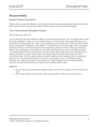 Responsibility
Shared Theme Description
People who are especially talented in the Responsibility theme take psychological ownership of what
they say they will do. They are committed to stable values such as honesty and loyalty.
Your Personalized Strengths Insights
What makes you stand out?
It’s very likely that you are impelled to deliver on all of your commitments. You are determined to meet
all of your obligations. Doing so is your badge of honor. It is one reason why people describe you as
trustworthy and dependable. By nature, you normally strive to do things right. Taking shortcuts strikes
you as unprincipled, thoughtless, and careless. You likely refuse to produce sloppy work or engage in
unethical practices. Chances are good that you experience pangs of remorse when you realize you
failed to do something you promised to do. You feel awful when you do not do something correctly.
You probably regret having compromised your basic values about right and wrong. Instinctively, you
conduct yourself in a proper, ethical, legal, and upright manner to avoid feeling you have done
something wrong. You truly regret making a mistake, violating a rule, breaking a trust, or producing
poor results. You set high standards for yourself in various areas of your life. Because of your
strengths, you might be happier as a solo performer. Certain people may value the painstaking
approach you take when working on assignments or striving toward a goal.
Questions
1. As you read your personalized strengths insights, what words, phrases, or lines stand out to
you?
2. Out of all the talents in this insight, what would you like for others to see most in you?
558033540 (Steve Fuchs)
© 2000, 2006-2012 Gallup, Inc. All rights reserved.
3
 