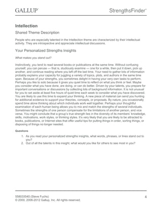 Intellection
Shared Theme Description
People who are especially talented in the Intellection theme are characterized by their intellectual
activity. They are introspective and appreciate intellectual discussions.
Your Personalized Strengths Insights
What makes you stand out?
Instinctively, you tend to read several books or publications at the same time. Without confusing
yourself, you can peruse — that is, studiously examine — one for a while, then put it down, pick up
another, and continue reading where you left off the last time. Your need to gather lots of information
probably explains your capacity for juggling a variety of topics, plots, and authors in the same time
span. Because of your strengths, you sometimes delight in having your very own tasks to perform.
Perhaps you like to solo because it gives you quiet time to reflect on what you think or feel. Maybe
you consider what you have done, are doing, or can do better. Driven by your talents, you prepare for
important conversations or discussions by collecting lots of background information. It is not unusual
for you to set aside at least five hours of quiet time each week to consider what you have discovered.
You are likely to use this time to expand your thinking. A new piece of material can send you hunting
for additional evidence to support your theories, concepts, or proposals. By nature, you occasionally
spend time alone thinking about which individuals work well together. Perhaps your thoughtful
examination of each human being allows you to mix and match the strengths of several individuals.
Sometimes the strengths of one person compensate for the limitations of another person, and vice
versa. You might conclude that a group’s true strength lies in the diversity of its members’ knowledge,
skills, motivations, work styles, or thinking styles. It’s very likely that you are likely to be attracted to
books, publications, or Internet sites that offer useful tips for putting things in order, sorting things, or
disposing of things no longer needed.
Questions
1. As you read your personalized strengths insights, what words, phrases, or lines stand out to
you?
2. Out of all the talents in this insight, what would you like for others to see most in you?
558033540 (Steve Fuchs)
© 2000, 2006-2012 Gallup, Inc. All rights reserved.
4
 