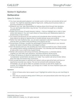 Section II: Application
Deliberative
Ideas for Action:
You have naturally good judgment, so consider work in which you can provide advice and
counsel. You might be especially adept at legal work, crafting sound business deals, or
ensuring compliance to regulations.
Whatever your role, take responsibility for helping others think through their decisions.
You can see factors that others may not see. You will soon be sought as a valuable
sounding board.
Explain your process of careful decision making — that you highlight risk in order to take
control and reduce it. You don’t want others to misconstrue your Deliberative talents for
tentativeness or fear of action.
You inspire trust because you are cautious and considerate about sensitive topics. Use
these talents by taking on opportunities to handle delicate issues and conflicts.
Rather than take foolhardy risks, you are apt to approach a decision cautiously. Trust your
instincts when you believe that something is too good to be true.
During times of change, consider the advantages of being conservative in your decision
making. Be ready to explain these advantages to others.
Don’t let anyone push you into revealing too much about yourself too soon. Check people
out carefully before sharing confidential information. You naturally build friendships slowly,
so take pride in your small circle of good friends.
Partner with someone with strong Command, Self-Assurance, or Activator talents.
Together you will make many decisions, and these decisions will be sound.
Temper the tendency of others to haphazardly move into action by declaring a
“consideration” period before decisions are made. Your caution can serve to steer others
away from folly and toward wise conclusions.
Give yourself permission to withhold your opinion until you get all the facts and have an
opportunity to ponder your stance. You are not someone who embraces change
immediately; you are apt to reflect on possible outcomes so that all the angles are
covered. As a deliberative person, you function as a “brake” for more impulsive types who
wish to move quickly.
Questions
1. Which of these action items speak to you? Highlight the actions that you are most likely to
take.
2. How will you commit to taking action? Write your own personalized action item that you will
take in the next 30 days.
558033540 (Steve Fuchs)
© 2000, 2006-2012 Gallup, Inc. All rights reserved.
8
 