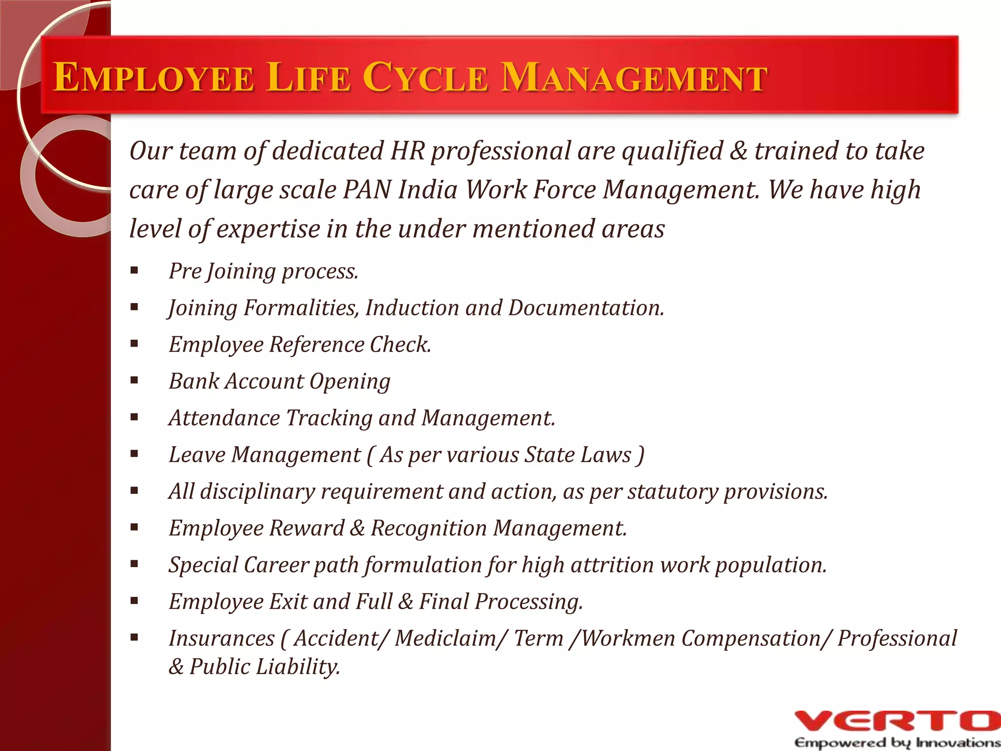 EMPLOYEE LIFE CYCLE MANAGEMENT
Our team of dedicated HR professional are qualified & trained to take
care of large scale PAN India Work Force Management. We have high
level of expertise in the under mentioned areas
 Pre Joining process.
 Joining Formalities, Induction and Documentation.
 Employee Reference Check.
 Bank Account Opening
 Attendance Tracking and Management.
 Leave Management ( As per various State Laws )
 All disciplinary requirement and action, as per statutory provisions.
 Employee Reward & Recognition Management.
 Special Career path formulation for high attrition work population.
 Employee Exit and Full & Final Processing.
 Insurances ( Accident/ Mediclaim/ Term /Workmen Compensation/ Professional
& Public Liability.
 