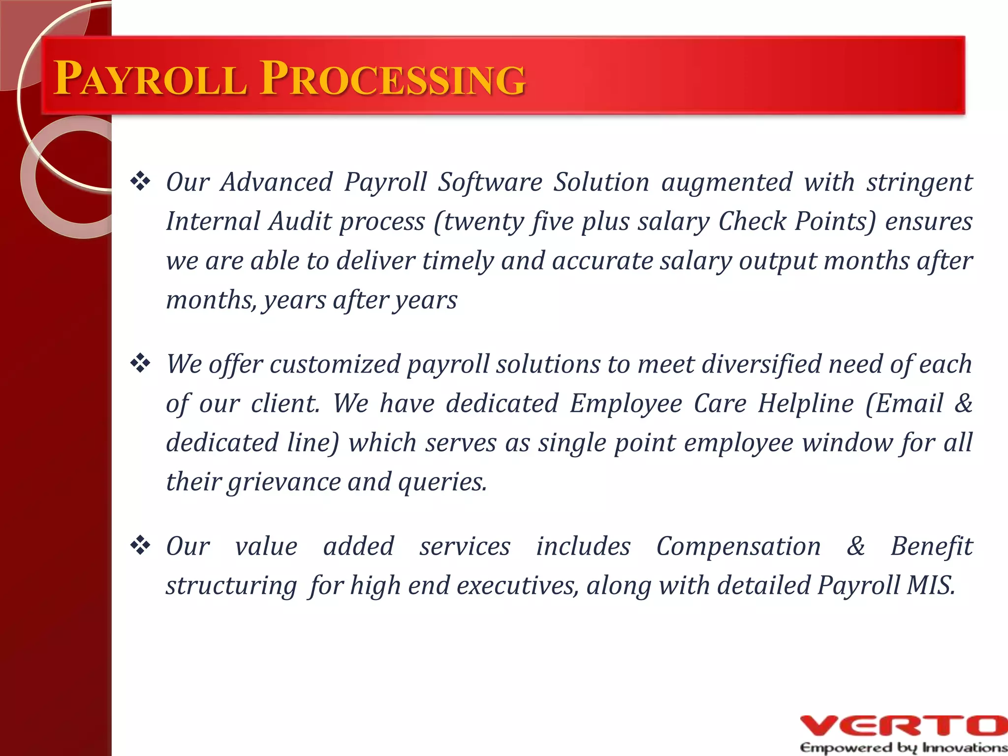 PAYROLL PROCESSING
 Our Advanced Payroll Software Solution augmented with stringent
Internal Audit process (twenty five plus salary Check Points) ensures
we are able to deliver timely and accurate salary output months after
months, years after years
 We offer customized payroll solutions to meet diversified need of each
of our client. We have dedicated Employee Care Helpline (Email &
dedicated line) which serves as single point employee window for all
their grievance and queries.
 Our value added services includes Compensation & Benefit
structuring for high end executives, along with detailed Payroll MIS.
 