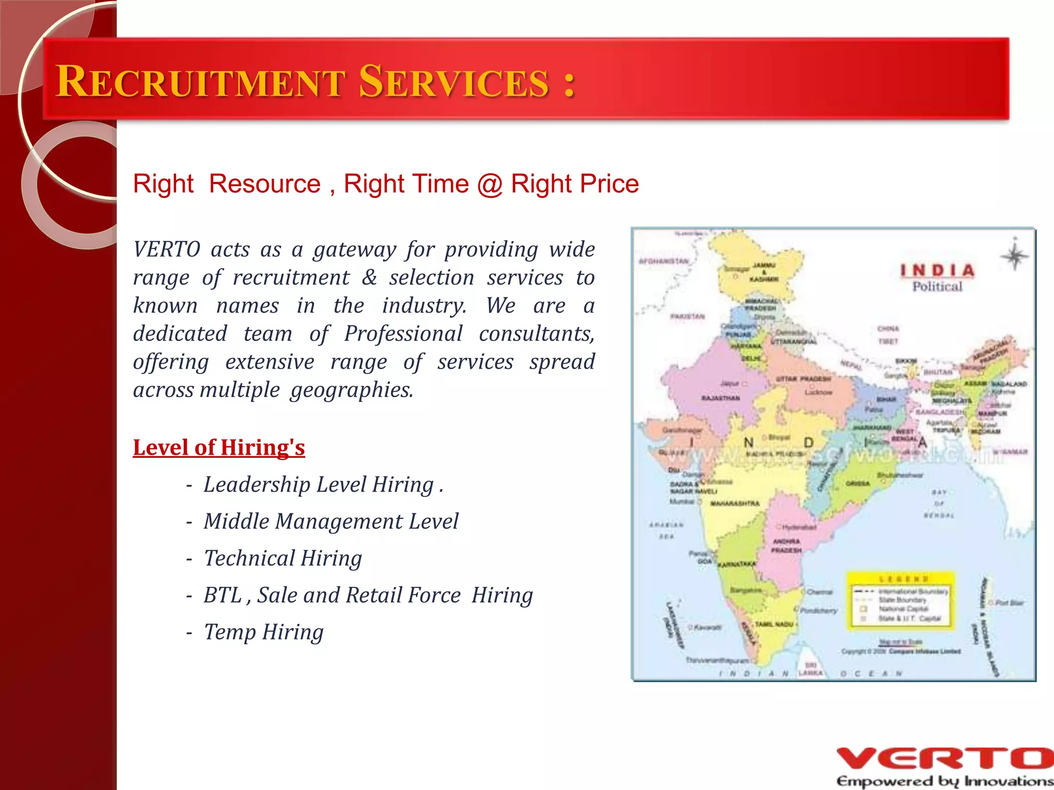 RECRUITMENT SERVICES :
VERTO acts as a gateway for providing wide
range of recruitment & selection services to
known names in the industry. We are a
dedicated team of Professional consultants,
offering extensive range of services spread
across multiple geographies.
Level of Hiring's
- Leadership Level Hiring .
- Middle Management Level
- Technical Hiring
- BTL , Sale and Retail Force Hiring
- Temp Hiring
Right Resource , Right Time @ Right Price
 