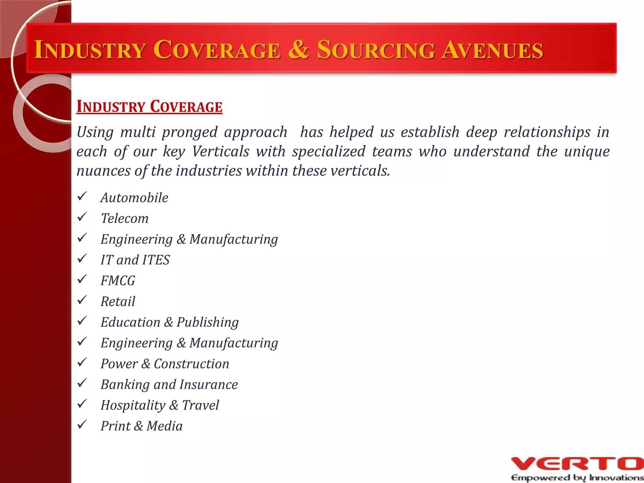 INDUSTRY COVERAGE & SOURCING AVENUES
INDUSTRY COVERAGE
Using multi pronged approach has helped us establish deep relationships in
each of our key Verticals with specialized teams who understand the unique
nuances of the industries within these verticals.
 Automobile
 Telecom
 Engineering & Manufacturing
 IT and ITES
 FMCG
 Retail
 Education & Publishing
 Engineering & Manufacturing
 Power & Construction
 Banking and Insurance
 Hospitality & Travel
 Print & Media
 