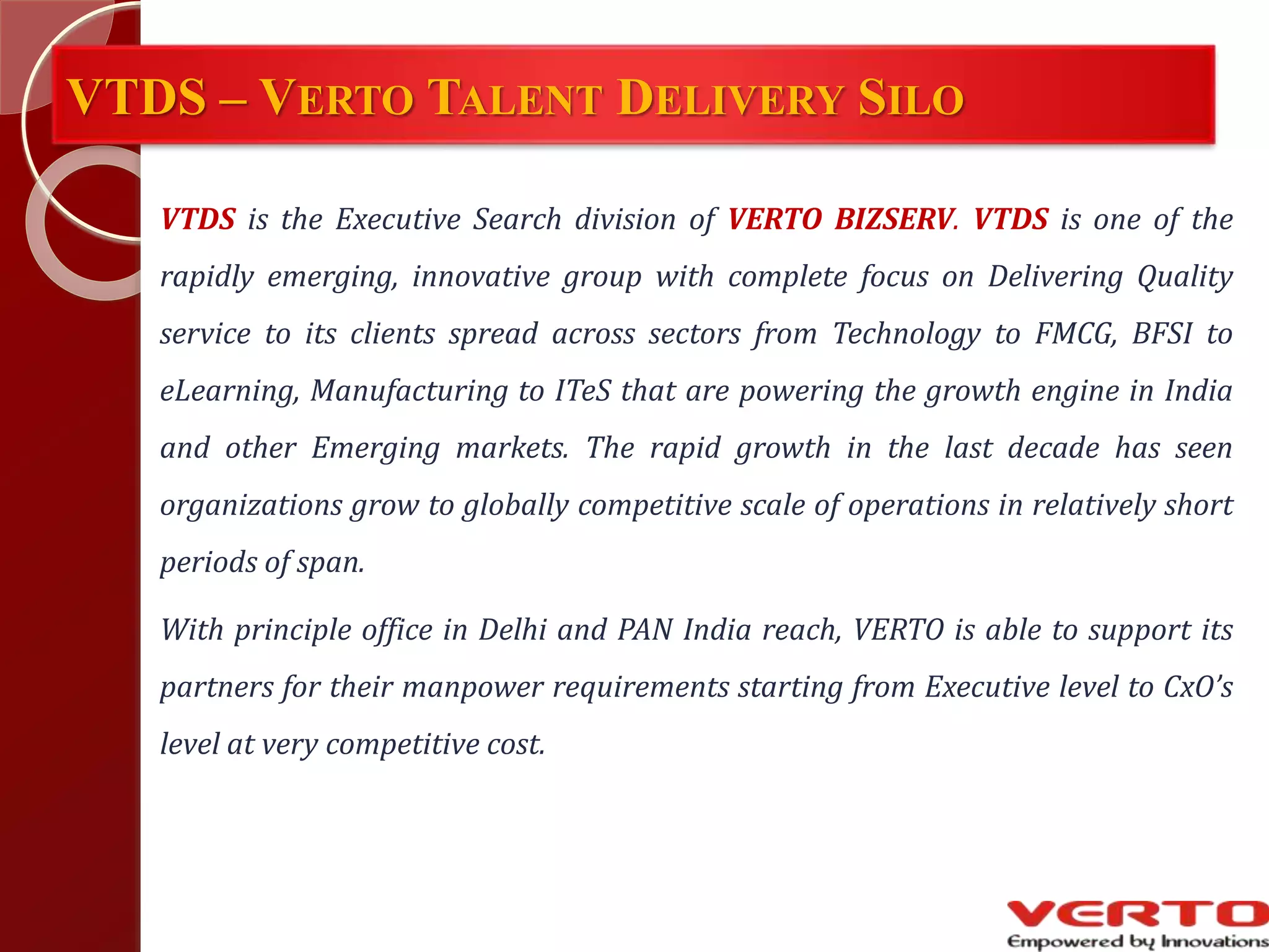 VTDS – VERTO TALENT DELIVERY SILO
VTDS is the Executive Search division of VERTO BIZSERV. VTDS is one of the
rapidly emerging, innovative group with complete focus on Delivering Quality
service to its clients spread across sectors from Technology to FMCG, BFSI to
eLearning, Manufacturing to ITeS that are powering the growth engine in India
and other Emerging markets. The rapid growth in the last decade has seen
organizations grow to globally competitive scale of operations in relatively short
periods of span.
With principle office in Delhi and PAN India reach, VERTO is able to support its
partners for their manpower requirements starting from Executive level to CxO’s
level at very competitive cost.
 