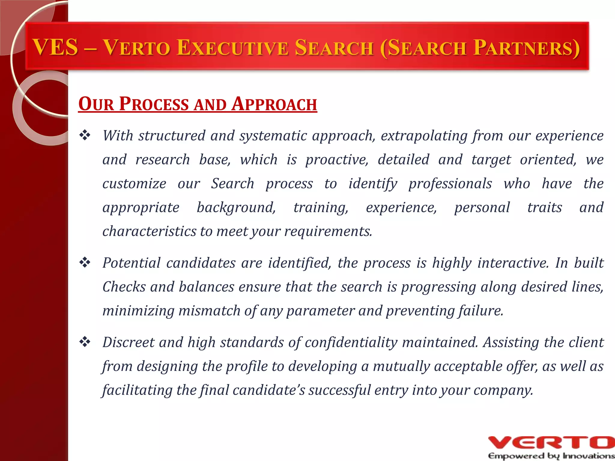 VES – VERTO EXECUTIVE SEARCH (SEARCH PARTNERS)
OUR PROCESS AND APPROACH
 With structured and systematic approach, extrapolating from our experience
and research base, which is proactive, detailed and target oriented, we
customize our Search process to identify professionals who have the
appropriate background, training, experience, personal traits and
characteristics to meet your requirements.
 Potential candidates are identified, the process is highly interactive. In built
Checks and balances ensure that the search is progressing along desired lines,
minimizing mismatch of any parameter and preventing failure.
 Discreet and high standards of confidentiality maintained. Assisting the client
from designing the profile to developing a mutually acceptable offer, as well as
facilitating the final candidate’s successful entry into your company.
 
