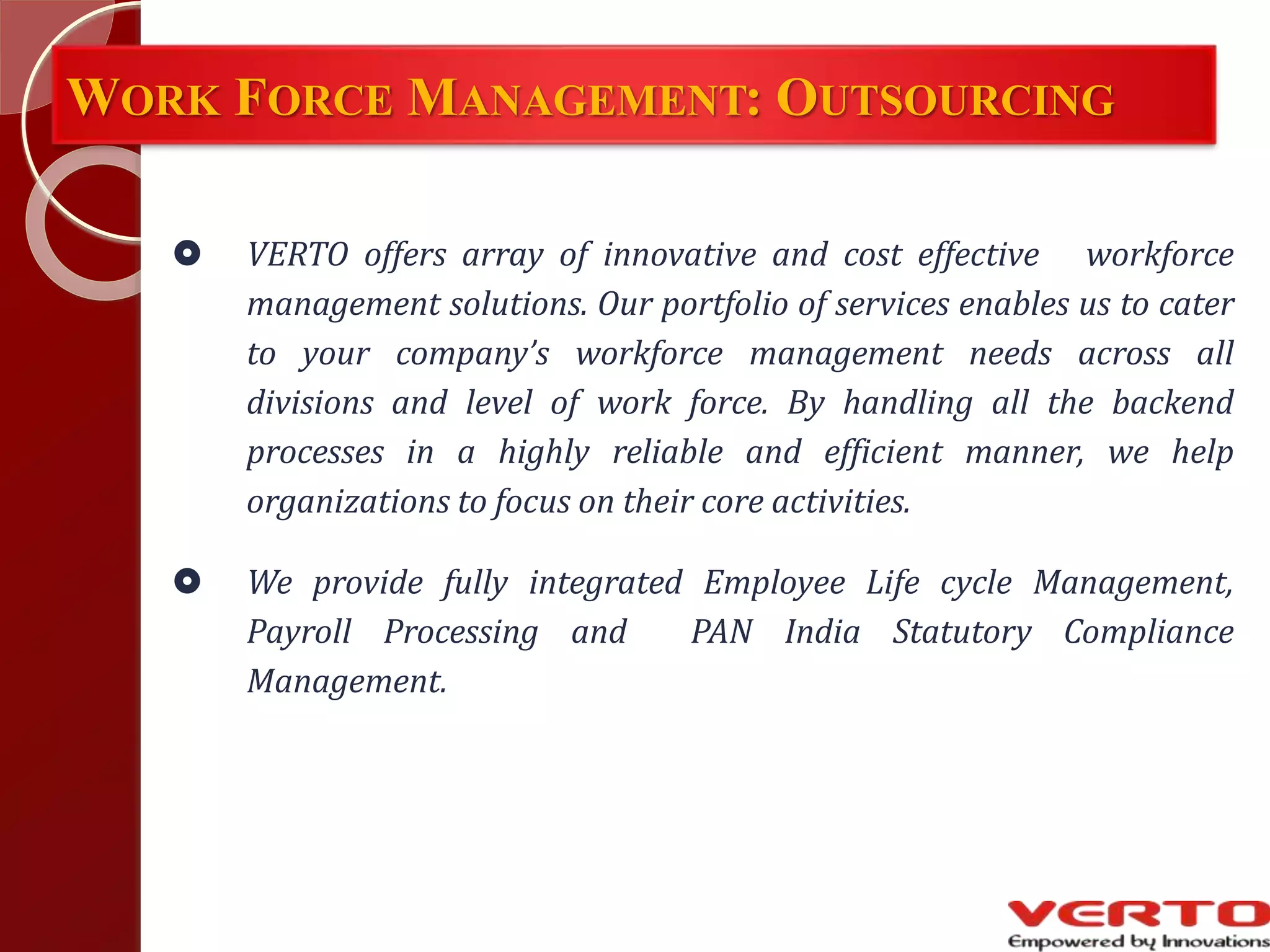WORK FORCE MANAGEMENT: OUTSOURCING
 VERTO offers array of innovative and cost effective workforce
management solutions. Our portfolio of services enables us to cater
to your company’s workforce management needs across all
divisions and level of work force. By handling all the backend
processes in a highly reliable and efficient manner, we help
organizations to focus on their core activities.
 We provide fully integrated Employee Life cycle Management,
Payroll Processing and PAN India Statutory Compliance
Management.
 