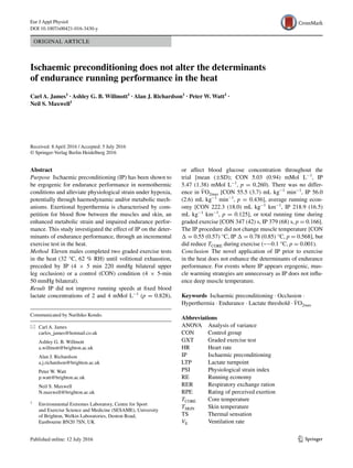 1 3
Eur J Appl Physiol
DOI 10.1007/s00421-016-3430-y
ORIGINAL ARTICLE
Ischaemic preconditioning does not alter the determinants
of endurance running performance in the heat
Carl A. James1
 · Ashley G. B. Willmott1
 · Alan J. Richardson1
 · Peter W. Watt1
 ·
Neil S. Maxwell1
 
Received: 8 April 2016 / Accepted: 5 July 2016
© Springer-Verlag Berlin Heidelberg 2016
or affect blood glucose concentration throughout the
trial [mean (±SD); CON 5.03 (0.94) mMol L−1
, IP
5.47 (1.38) mMol L−1
, p = 0.260). There was no differ-
ence in ˙VO2max [CON 55.5 (3.7) mL kg−1
 min−1
, IP 56.0
(2.6) mL kg−1
 min−1
, p = 0.436], average running econ-
omy [CON 222.3 (18.0) mL kg−1
 km−1
, IP 218.9 (16.5)
mL kg−1
 km−1
, p = 0.125], or total running time during
graded exercise [CON 347 (42) s, IP 379 (68) s, p = 0.166].
The IP procedure did not change muscle temperature [CON
∆ = 0.55 (0.57) °C, IP ∆ = 0.78 (0.85) °C, p = 0.568], but
did reduce TCORE during exercise (~−0.1 °C, p = 0.001).
Conclusion The novel application of IP prior to exercise
in the heat does not enhance the determinants of endurance
performance. For events where IP appears ergogenic, mus-
cle warming strategies are unnecessary as IP does not influ-
ence deep muscle temperature.
Keywords  Ischaemic preconditioning · Occlusion ·
Hyperthermia · Endurance · Lactate threshold · ˙VO2max
Abbreviations
ANOVA	Analysis of variance
CON	Control group
GXT	Graded exercise test
HR	Heart rate
IP	Ischaemic preconditioning
LTP	Lactate turnpoint
PSI	Physiological strain index
RE	Running economy
RER	Respiratory exchange ration
RPE	Rating of perceived exertion
TCORE	Core temperature
TSKIN	Skin temperature
TS	Thermal sensation
VE	Ventilation rate
Abstract 
Purpose  Ischaemic preconditioning (IP) has been shown to
be ergogenic for endurance performance in normothermic
conditions and alleviate physiological strain under hypoxia,
potentially through haemodynamic and/or metabolic mech-
anisms. Exertional hyperthermia is characterised by com-
petition for blood flow between the muscles and skin, an
enhanced metabolic strain and impaired endurance perfor-
mance. This study investigated the effect of IP on the deter-
minants of endurance performance, through an incremental
exercise test in the heat.
Method  Eleven males completed two graded exercise tests
in the heat (32 °C, 62 % RH) until volitional exhaustion,
preceded by IP (4 × 5 min 220 mmHg bilateral upper
leg occlusion) or a control (CON) condition (4 × 5-min
50 mmHg bilateral).
Result IP did not improve running speeds at fixed blood
lactate concentrations of 2 and 4 mMol L−1
(p = 0.828),
Communicated by Narihiko Kondo.
*	 Carl A. James
	carlos_james@hotmail.co.uk
	 Ashley G. B. Willmott
	a.willmott@brighton.ac.uk
	 Alan J. Richardson
	a.j.richardson@brighton.ac.uk
	 Peter W. Watt
	p.watt@brighton.ac.uk
	 Neil S. Maxwell
	N.maxwell@brighton.ac.uk
1
	 Environmental Extremes Laboratory, Centre for Sport
and Exercise Science and Medicine (SESAME), University
of Brighton, Welkin Laboratories, Denton Road,
Eastbourne BN20 7SN, UK
 