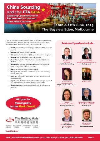 PASA | W: PASACHINASOURCING.COM | P: 07 5644 0505 | E: REGOS@BTTBONLINE.COM PAGE 1
10th & 11th June, 2015
The Bayview Eden, Melbourne
China Sourcing
and the FTA
Exploring Opportunities for
Procurement in China and
other Asian Countries
PASA
If you are involved in sourcing from China or other low cost countries, or
are thinking about doing so, then you cannot afford to miss this event.
Here are just some of the reasons why you should attend:
•	 Identify opportunities for sourcing from China or other lower cost
countries
•	 Discover how to find the right suppliers
•	 Determine which model is right for you – direct or via an agent?
•	 Network with other buyers, agents and suppliers
•	 Understand what the FTA really means and when it becomes
effective
•	 Gain insights to ensure the best suppliers want to supply you
•	 Learn what you can do to assure quality
•	 Hear what you need to do to protect your IP
•	 Recognize the importance of relationships and how to manage
cultural differences
•	 Learn how to formulate appropriate contracting strategies and
resolve disputes
•	 Experience in the Mock Court what could happen if you or one of
your team becomes involved in bribery – it’s not pretty!
•	 Get up to speed on sourcing opportunities in other lower cost
countries
Event Partner
David Thomas
BRIC Expert
ThinkGlobal Consulting
Dr Mona Chung
Principal Consultant
CCI (Cross Culture International)
Kobus van der Wath
Founder & Group Managing Director
The Beijing Axis
The Mock Court
Wei Xin
Joint Head and Senior Advisor
Liuming International
Alan Paul
CEO, Alveo & National
Strategy Manager
Finsbury Green
Featured Speakers include
Plus Welcome message from
The Hon Andrew Robb MP,
Trade Minister
Graham Brown
Joint Head,
Liuming International
Will you be
found guilty
in the Mock Court?
 