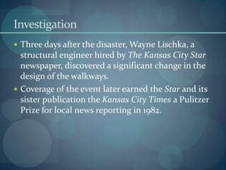 Investigation
 Three days after the disaster, Wayne Lischka, a
structural engineer hired by The Kansas City Star
newspaper, discovered a significant change in the
design of the walkways.
 Coverage of the event later earned the Star and its
sister publication the Kansas City Times a Pulitzer
Prize for local news reporting in 1982.
 