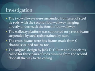 Investigation
 The two walkways were suspended from a set of steel
tie rods, with the second floor walkway hanging
directly underneath the fourth floor walkway.
 The walkway platform was supported on 3 cross-beams
suspended by steel rods retained by nuts.
 The cross-beams were box beams made from C-
channels welded toe-to-toe.
 The original design by Jack D. Gillum and Associates
called for three pairs of rods running from the second
floor all the way to the ceiling.
 