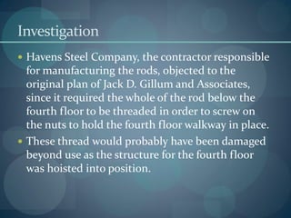 Investigation
 Havens Steel Company, the contractor responsible
for manufacturing the rods, objected to the
original plan of Jack D. Gillum and Associates,
since it required the whole of the rod below the
fourth floor to be threaded in order to screw on
the nuts to hold the fourth floor walkway in place.
 These thread would probably have been damaged
beyond use as the structure for the fourth floor
was hoisted into position.
 