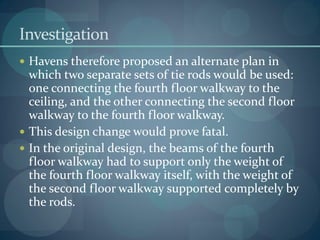 Investigation
 Havens therefore proposed an alternate plan in
which two separate sets of tie rods would be used:
one connecting the fourth floor walkway to the
ceiling, and the other connecting the second floor
walkway to the fourth floor walkway.
 This design change would prove fatal.
 In the original design, the beams of the fourth
floor walkway had to support only the weight of
the fourth floor walkway itself, with the weight of
the second floor walkway supported completely by
the rods.
 