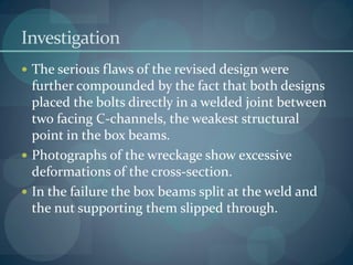 Investigation
 The serious flaws of the revised design were
further compounded by the fact that both designs
placed the bolts directly in a welded joint between
two facing C-channels, the weakest structural
point in the box beams.
 Photographs of the wreckage show excessive
deformations of the cross-section.
 In the failure the box beams split at the weld and
the nut supporting them slipped through.
 