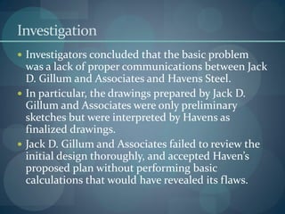 Investigation
 Investigators concluded that the basic problem
was a lack of proper communications between Jack
D. Gillum and Associates and Havens Steel.
 In particular, the drawings prepared by Jack D.
Gillum and Associates were only preliminary
sketches but were interpreted by Havens as
finalized drawings.
 Jack D. Gillum and Associates failed to review the
initial design thoroughly, and accepted Haven’s
proposed plan without performing basic
calculations that would have revealed its flaws.
 