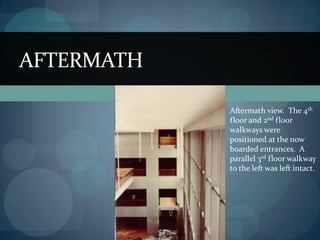 AFTERMATH
Aftermath view. The 4th
floor and 2nd floor
walkways were
positioned at the now
boarded entrances. A
parallel 3rd floor walkway
to the left was left intact.
 
