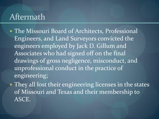 Aftermath
 The Missouri Board of Architects, Professional
Engineers, and Land Surveyors convicted the
engineers employed by Jack D. Gillum and
Associates who had signed off on the final
drawings of gross negligence, misconduct, and
unprofessional conduct in the practice of
engineering;
 They all lost their engineering licenses in the states
of Missouri and Texas and their membership to
ASCE.
 