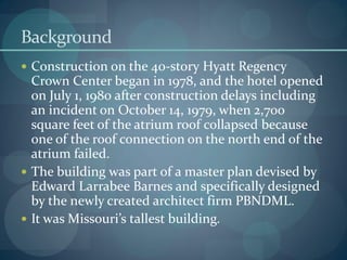 Background
 Construction on the 40-story Hyatt Regency
Crown Center began in 1978, and the hotel opened
on July 1, 1980 after construction delays including
an incident on October 14, 1979, when 2,700
square feet of the atrium roof collapsed because
one of the roof connection on the north end of the
atrium failed.
 The building was part of a master plan devised by
Edward Larrabee Barnes and specifically designed
by the newly created architect firm PBNDML.
 It was Missouri’s tallest building.
 
