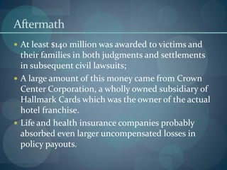 Aftermath
 At least $140 million was awarded to victims and
their families in both judgments and settlements
in subsequent civil lawsuits;
 A large amount of this money came from Crown
Center Corporation, a wholly owned subsidiary of
Hallmark Cards which was the owner of the actual
hotel franchise.
 Life and health insurance companies probably
absorbed even larger uncompensated losses in
policy payouts.
 