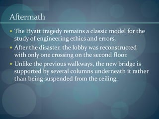 Aftermath
 The Hyatt tragedy remains a classic model for the
study of engineering ethics and errors.
 After the disaster, the lobby was reconstructed
with only one crossing on the second floor.
 Unlike the previous walkways, the new bridge is
supported by several columns underneath it rather
than being suspended from the ceiling.
 