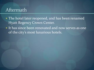 Aftermath
 The hotel later reopened, and has been renamed
Hyatt Regency Crown Center.
 It has since been renovated and now serves as one
of the city’s most luxurious hotels.
 