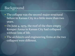 Background
 The collapse was the second major structural
failure in Kansas City in a little more than two
years.
 On June 4, 1979, the roof of the then-empty
Kemper Arena in Kansas City had collapsed
without loss of life.
 The architects and engineering firms at the two
collapses were different.
 