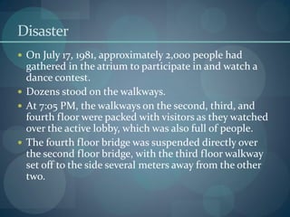 Disaster
 On July 17, 1981, approximately 2,000 people had
gathered in the atrium to participate in and watch a
dance contest.
 Dozens stood on the walkways.
 At 7:05 PM, the walkways on the second, third, and
fourth floor were packed with visitors as they watched
over the active lobby, which was also full of people.
 The fourth floor bridge was suspended directly over
the second floor bridge, with the third floor walkway
set off to the side several meters away from the other
two.
 