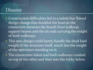 Disaster
 Construction difficulties led to a subtle but flawed
design change that doubled the load on the
connection between the fourth floor walkway
support beams and the tie rods carrying the weight
of both walkways.
 This new design could barely handle the dead load
weight of the structure itself, much less the weight
of the spectators standing on it.
 The connection failed and both walkways crashed
on top of the other and then into the lobby below.
 