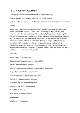 3.6 LM 317 VOLTAGEREGULATORS:
A voltage regulator maintains constant voltage level automatically .
it may be a simple "feed-forward" design or may include negative
feedback control and may use an electromechanical mechanism, or electronic components.
LM317
The LM317 is a popular adjustable linear voltage regulator.It was invented by Robert C.
Dobkin and Robert J. Widlar in 1970The LM317 has three pins: INput, OUTput, and
ADJustment.The device is an op amp with a relatively high output current capacity. The
LM317 is an adjustable 3-terminal positive voltage regulatorcapable of supplying in excess
of 1.5 A over an output voltage range of1.2 V to 37 V. This voltage regulator easy to use
andrequires only two external resistors to set the output voltage. Further, itemploys
internal current limiting, thermal shutdown and safe areacompensation, making it
essentially blow-out proof This device can also be used to make a programmableoutput
regulator, or by connecting a fixed resistor between theadjustment and output, the LM317
can be used as a precision current regulator.
Features:
Output Current in Excess of 1.5 A
Output voltage Adjustable between 1.2 V and 37 V
Internal Thermal Overload Protection
Internal Short Circuit Current Limiting Constant with Temperature
Output Transistor Safe-Area Compensation
Floating Operation for High Voltage Applications
Guaranteed 1% Output Voltage Tolerance
Guaranteed max. 0.01%/V Line Regulation
Guaranteed max. 0.3% Load Regulation
Min. 1.5A Output Current
100% Burn-in in Thermal Overload
Applications:
Wide Range Power Supplies
 