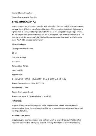 Constant Current Supplies
Voltage Programmable Supplies
3.7 PIC ATMEGA328P-PU:
atmega328p-pu is a 8 bit microcontroller which has clock frequency of 20 mhz and program
memory size is 32kb. it is manufactured by Atmel. This is an integrated circuit that converts
signals fromits serial port to signals Suitable for use in TTL compatible digital logic circuits.
this has 28 pins and operate at almost 5 v.this is dataeprom type and has data rom size 1 kb.
Operate at min 1.8 v and max 5.8 v.This has high performance, low power and belongs to
Atmel ®avr® 8-bit microcontroller family
I/O and Packages
23 Programmable I/O Lines
28-pin
Operating Voltage:
1.8 - 5.5V
Temperature Range:
-40?C to 85?C
Speed Grade:
0 - 4MHz@1.8 - 5.5V, 0 - 10MHz@2.7 - 5.5.V, 0 - 20MHz @ 4.5 - 5.5V
Power Consumption at 1MHz, 1.8V, 25?C
Active Mode: 0.2mA
Power-down Mode: 0.1µA
Power-save Mode: 0.75µA (Including 32 kHz RTC)
FEATURES:
32 general-purpose working registers, serial programmable USART, execute powerful
instructions in a single clock cycle designed for use in industrial automation and home and
building automation.
3.8 OPTO COUPLER:
An opto-coupler also known as an opto-isolator which is an electric circuit that transfers
electricity between two other parts without allowing them to make a direct connected,
 