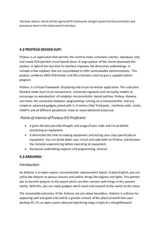 The base station, whichwill be ageneral PCframework,will getinputsfromthe controllersand
procedure theminthe robotcontrol interface.
4.2 PROTEUS DESIGN SUIT:
Proteus is an application that permits the client to make schematic catches, reproduce chip
and create PCB (printed circuit board) plans. A large portion of the clients download this
product in light of the fact that its interface improves the distinctive undertakings. It
includes a few modules that are consolidated to offer unmistakable administrations. This
product combines ARES PCB format and ISIS schematic catch to give a capable outline
program.
Proteus is a Virtual Framework Displaying and circuit recreation application. The suite joins
blended mode Zest circuit reenactment, enlivened segments and microchip models to
encourage co-reproduction of complete microcontroller based outlines. Proteus likewise
can mimic the connection between programming running on a microcontroller and any
simple or advanced gadgets joined with it. It mimics Info/ Yield ports, interferes with, clocks,
USARTs and all different peripherals show on every bolstered processor.
Points of interest of ProteusISIS Proficient:
 It gives the best possible thought and usage of your code and circuit before
actualizing on equipment.
 It diminishes the time on making equipment and testing your slips specifically on
equipment. You can break down your circuit and code both on Proteus and discover
the mistakes experiencing before executing on equipment.
 Decreases undertaking expense and programming reliance.
4.3 ARDUINO:
Introduction:
An Arduino is an open-source microcontroller advancement board. In plain English, you can
utilize the Arduino to peruse sensors and control things like engines and lights. This permits
you to transfer projects to this board which can then connect with things in this present
reality. With this, you can make gadgets which react and respond to the world on the loose.
The conceivable outcomes of the Arduino are just about boundless. Arduino is a device for
appearing well and good and control a greater amount of the physical world than your
desktop PC. It's an open-source physical registering stage in light of a straightforward
 