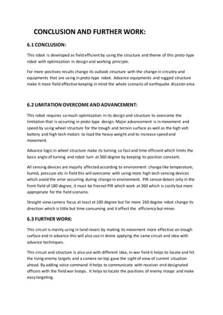 CONCLUSION AND FURTHER WORK:
6.1 CONCLUSION:
This robot is developed as field efficient by using the structure and theme of this proto-type
robot with optimization in design and working principle.
For more positives results change its outlook structure with the change in circuitry and
equipments that are using in proto-type robot. Advance equipments and rugged structure
make it more field effective keeping in mind the whole scenario of earthquake disaster area.
6.2 LIMITATION OVERCOMEAND ADVANCEMENT:
This robot requires so much optimization in its design and structure to overcome the
limitation that is occurring in proto-type design. Major advancement is in movement and
speed by using wheel structure for the trough and terrain surface as well as the high volt
battery and high tech motors to load the heavy weight and to increase speed and
movement.
Advance logic in wheel structure make its turning so fast and time efficient which limits the
basic angle of turning and robot turn at 360 degree by keeping its position constant.
All sensing devices are majorly affected according to environment change like temperature,
humid, pressure etc in field this will overcome with using more high tech sensing devices
which avoid the error occurring during change in environment. PIR sensor detect only in the
front field of 180 degree, it must be Fresnel PIR which work at 360 which is costly but more
appropriate for the field scenario.
Straight view camera focus at least at 100 degree but for more 260 degree robot change its
direction which is little but time consuming and it effect the efficiency but minor.
6.3 FURTHER WORK:
This circuit is mainly using in land rovers by making its movement more effective on trough
surface and in advance this will also use in drone applying the same circuit and idea with
advance techniques.
This circuit and structure is also use with different idea, in war field it helps to locate and hit
the living enemy targets and a camera on top gave the sight of view of current situation
ahead. By adding voice command it helps to communicate with receiver end designated
officers with the field war troops. It helps to locate the positions of enemy troops and make
easy targeting.
 